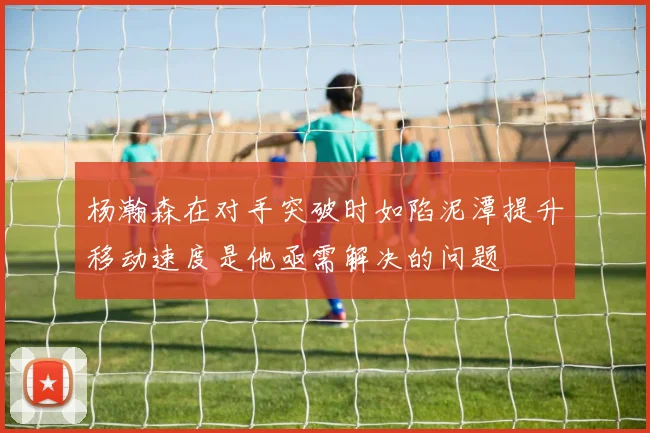杨瀚森在对手突破时如陷泥潭提升移动速度是他亟需解决的问题