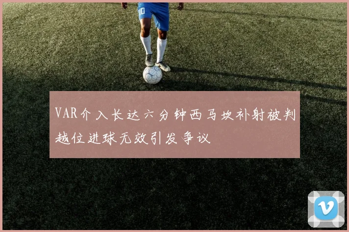 VAR介入长达六分钟西马坎补射被判越位进球无效引发争议