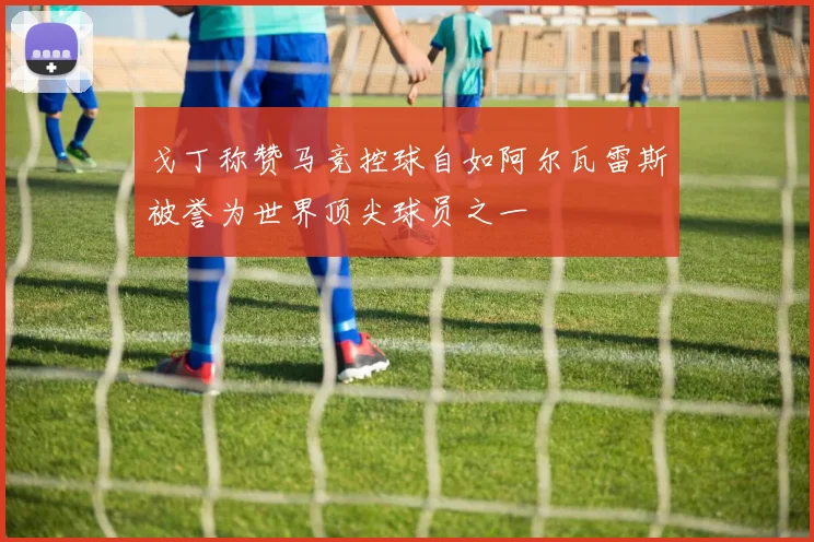戈丁称赞马竞控球自如阿尔瓦雷斯被誉为世界顶尖球员之一