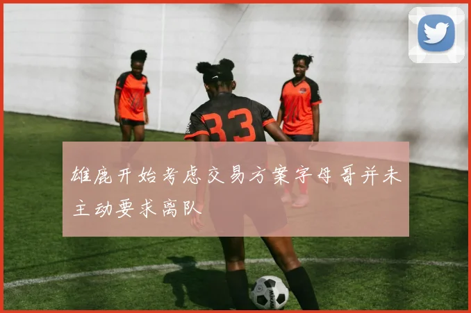 雄鹿开始考虑交易方案字母哥并未主动要求离队