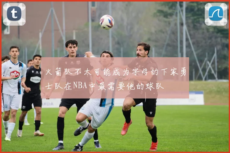 火箭队不太可能成为字母的下家勇士队在NBA中最需要他的球队