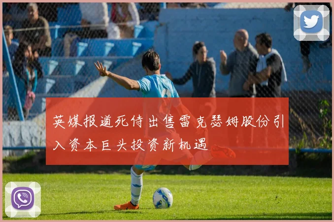 英媒报道死侍出售雷克瑟姆股份引入资本巨头投资新机遇