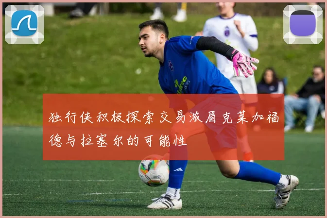 独行侠积极探索交易浓眉克莱加福德与拉塞尔的可能性