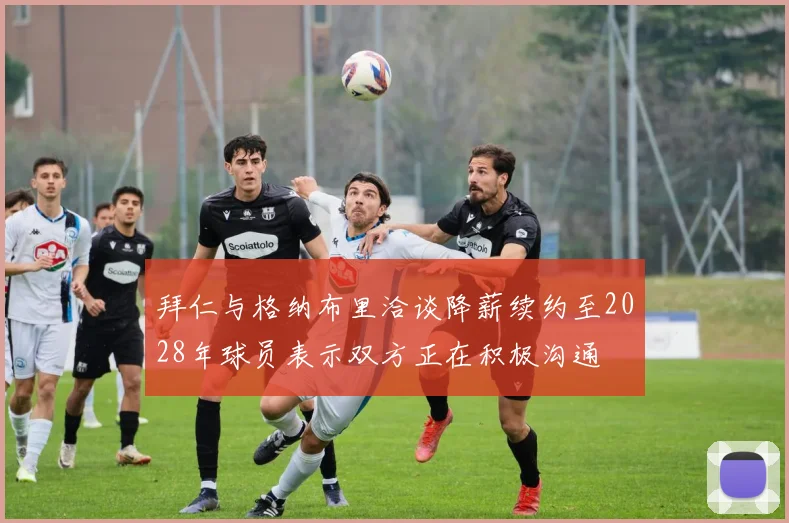 拜仁与格纳布里洽谈降薪续约至2028年球员表示双方正在积极沟通