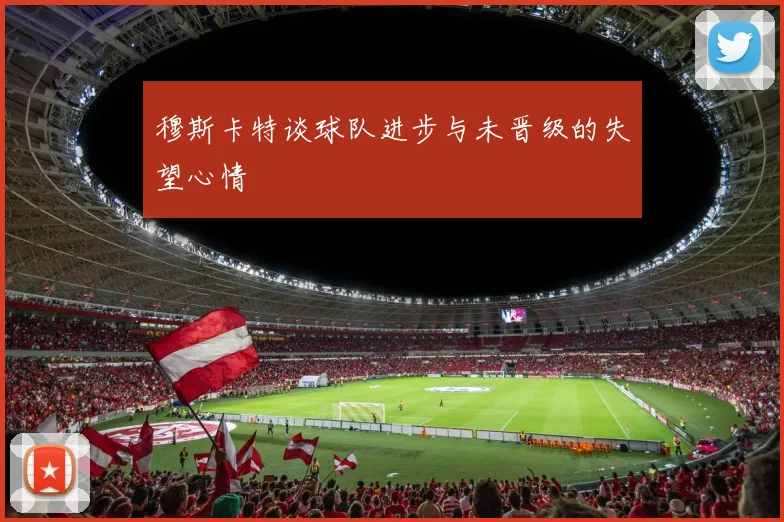 穆斯卡特谈球队进步与未晋级的失望心情