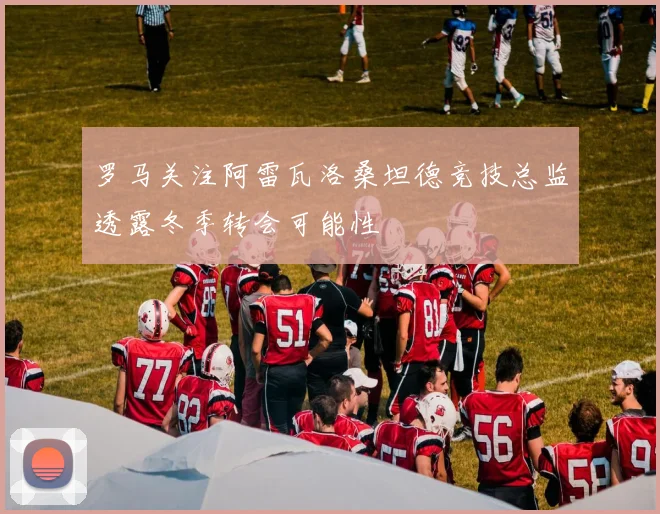 罗马关注阿雷瓦洛桑坦德竞技总监透露冬季转会可能性