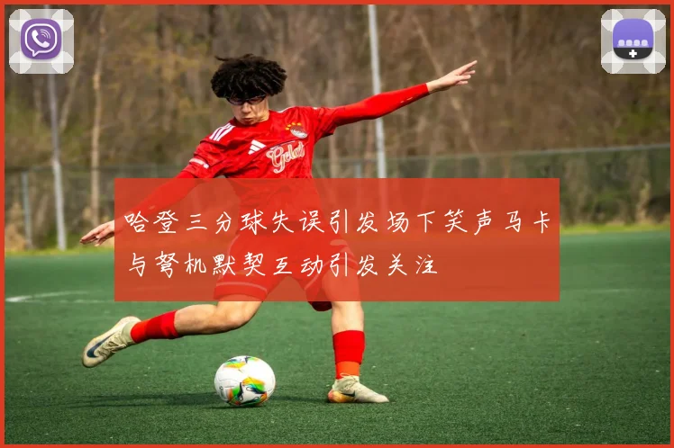 哈登三分球失误引发场下笑声马卡与弩机默契互动引发关注