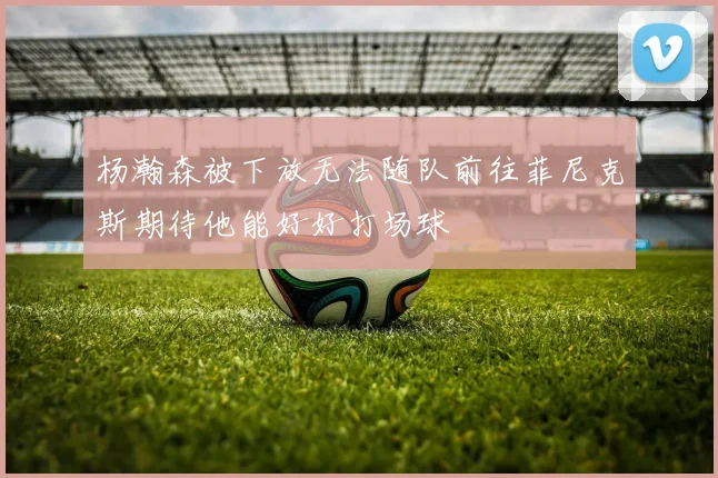 杨瀚森被下放无法随队前往菲尼克斯期待他能好好打场球