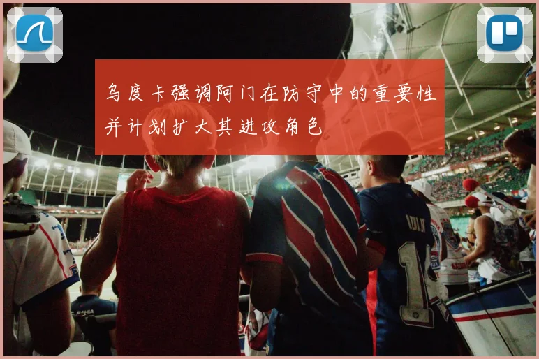 乌度卡强调阿门在防守中的重要性并计划扩大其进攻角色
