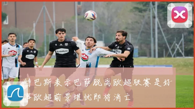 特巴斯表示巴萨脱离欧超联赛是好事欧超前景堪忧即将消亡