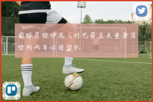 前球员称伊尼戈对巴萨至关重要若续约两年必将留队