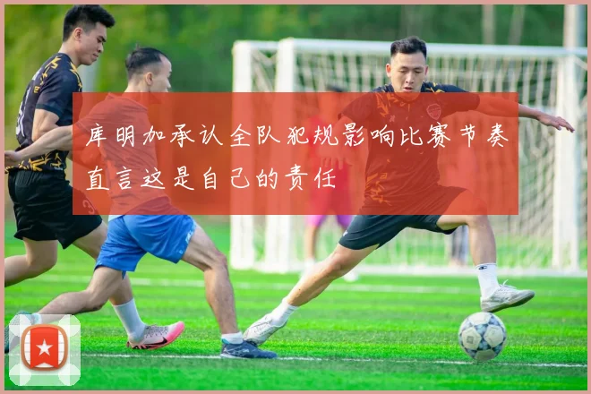 库明加承认全队犯规影响比赛节奏直言这是自己的责任