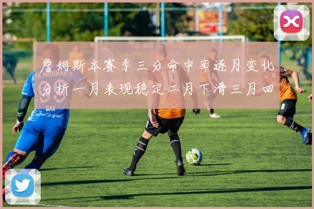 詹姆斯本赛季三分命中率逐月变化分析一月表现稳定二月下滑三月回暖