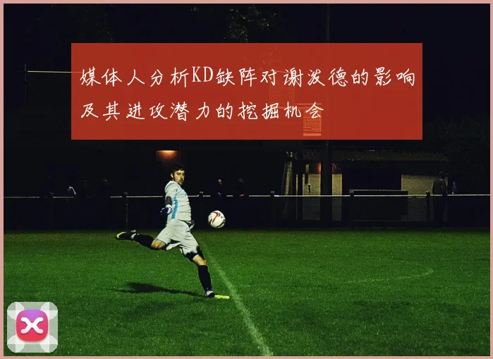 媒体人分析KD缺阵对谢泼德的影响及其进攻潜力的挖掘机会