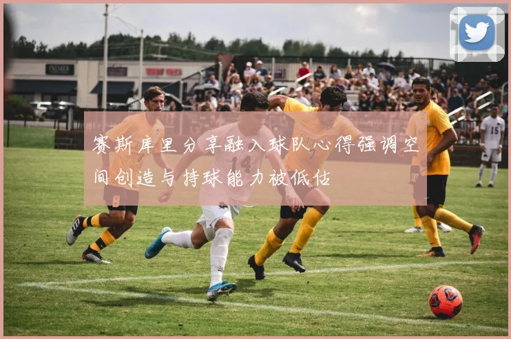 赛斯库里分享融入球队心得强调空间创造与持球能力被低估