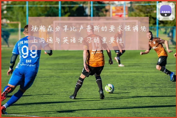 杨瀚森分享比卢普斯的要求强调场上沟通与英语学习的重要性