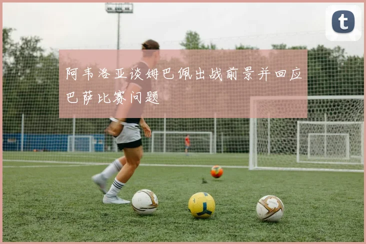 阿韦洛亚谈姆巴佩出战前景并回应巴萨比赛问题