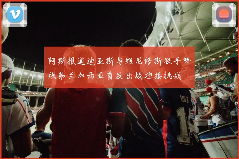 阿斯报道迪亚斯与维尼修斯联手锋线弗兰加西亚首发出战迎接挑战