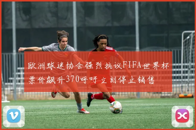 欧洲球迷协会强烈抗议FIFA世界杯票价飙升370呼吁立刻停止销售