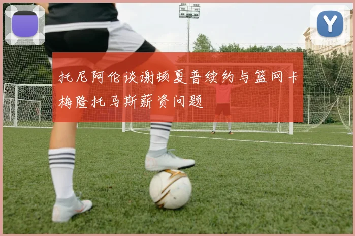 托尼阿伦谈谢顿夏普续约与篮网卡梅隆托马斯薪资问题