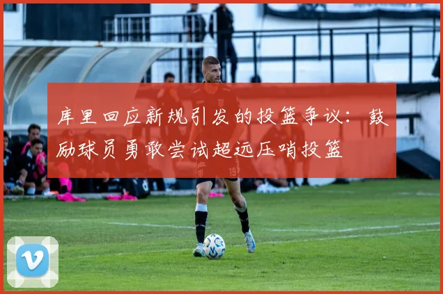 库里回应新规引发的投篮争议：鼓励球员勇敢尝试超远压哨投篮