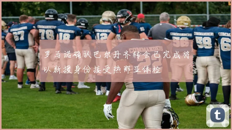 罗马诺确认巴尔丹齐转会已完成将以新援身份接受热那亚体检
