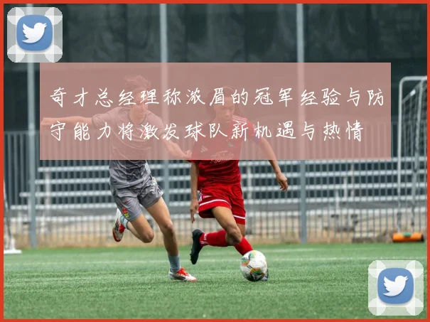 奇才总经理称浓眉的冠军经验与防守能力将激发球队新机遇与热情