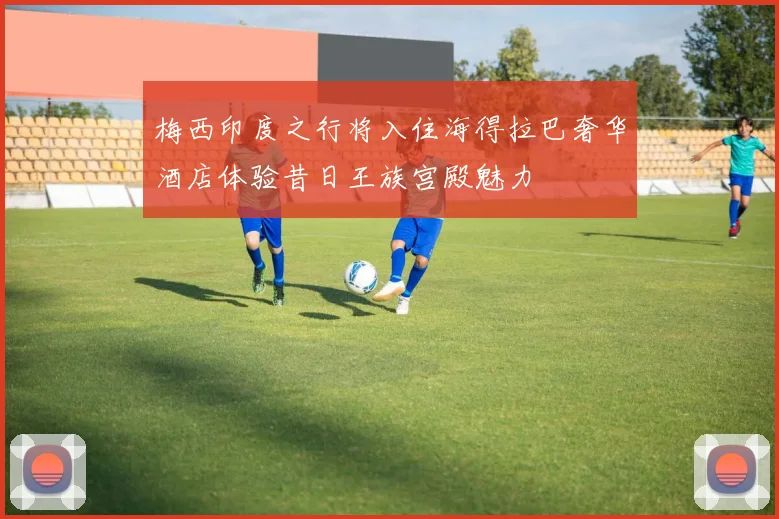 梅西印度之行将入住海得拉巴奢华酒店体验昔日王族宫殿魅力