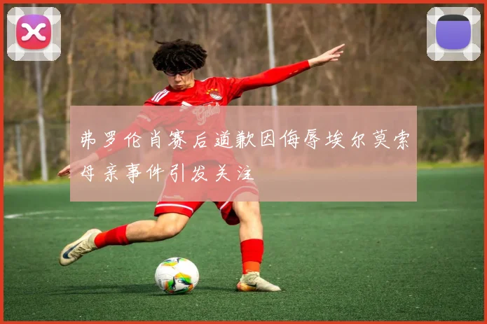 弗罗伦肖赛后道歉因侮辱埃尔莫索母亲事件引发关注
