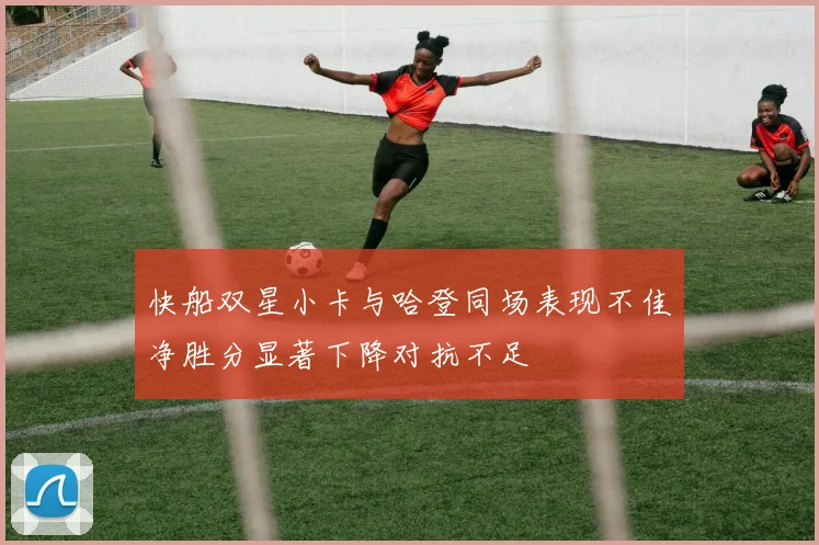 快船双星小卡与哈登同场表现不佳净胜分显著下降对抗不足