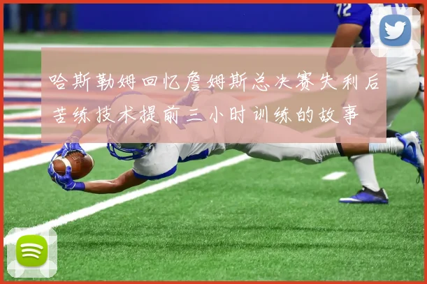 哈斯勒姆回忆詹姆斯总决赛失利后苦练技术提前三小时训练的故事