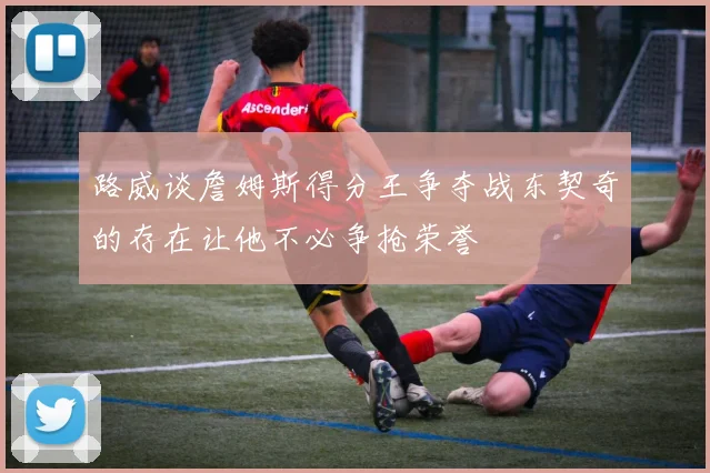 路威谈詹姆斯得分王争夺战东契奇的存在让他不必争抢荣誉