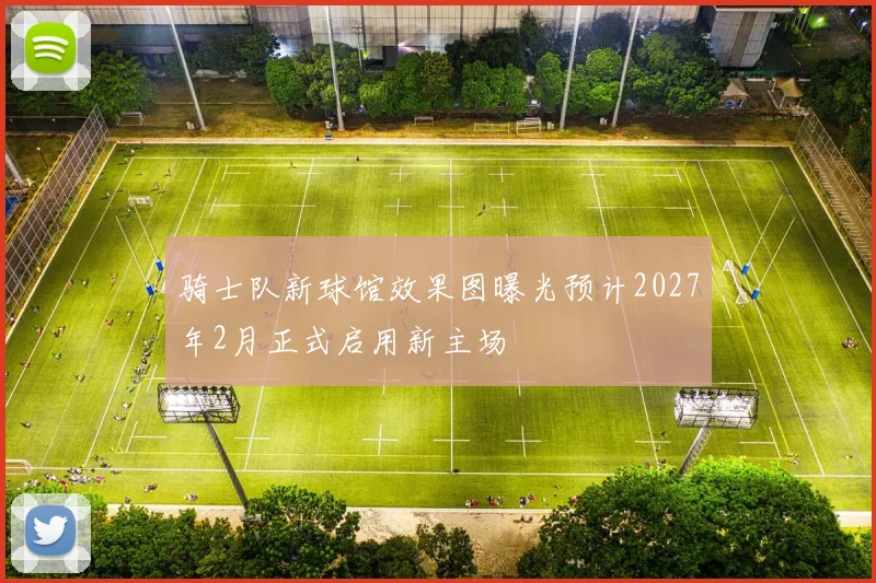 骑士队新球馆效果图曝光预计2027年2月正式启用新主场