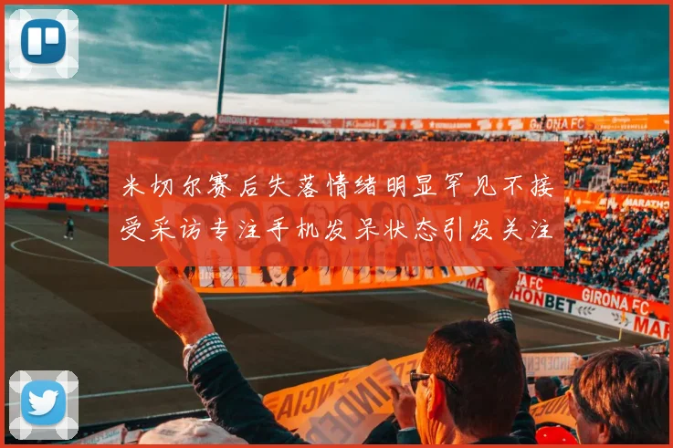 米切尔赛后失落情绪明显罕见不接受采访专注手机发呆状态引发关注