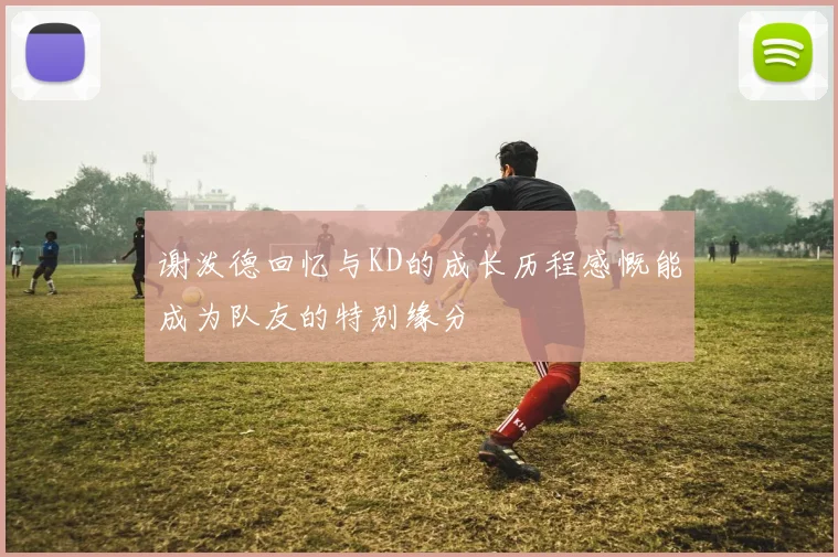 谢泼德回忆与KD的成长历程感慨能成为队友的特别缘分