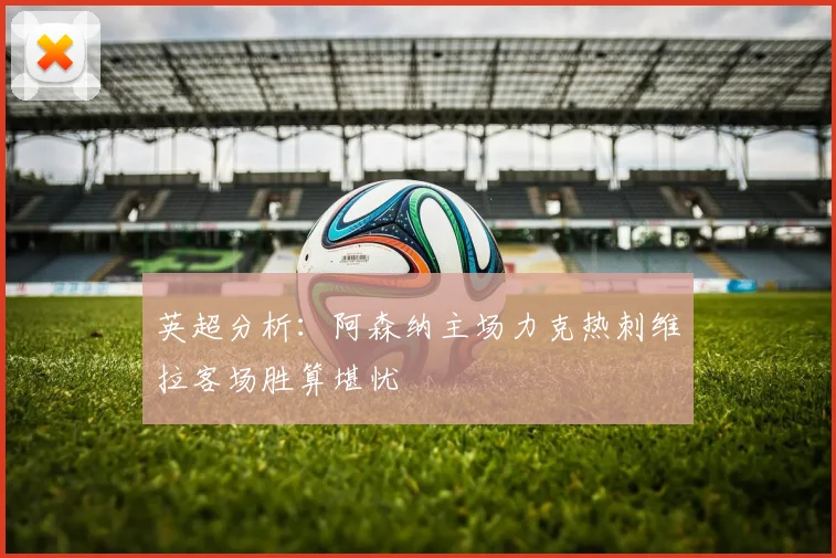 英超分析：阿森纳主场力克热刺维拉客场胜算堪忧