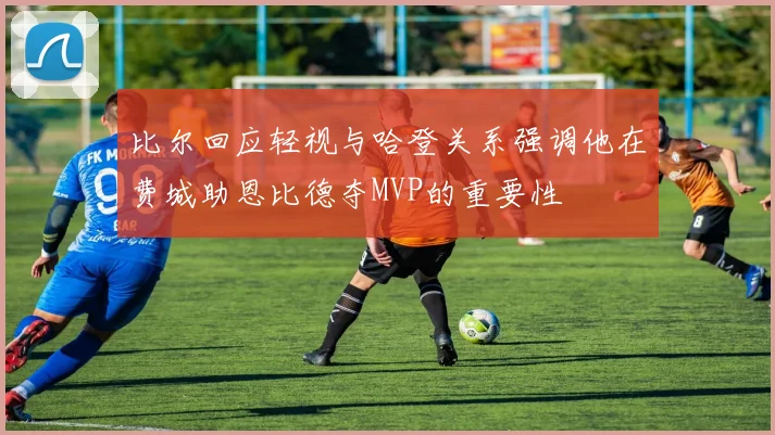 比尔回应轻视与哈登关系强调他在费城助恩比德夺MVP的重要性