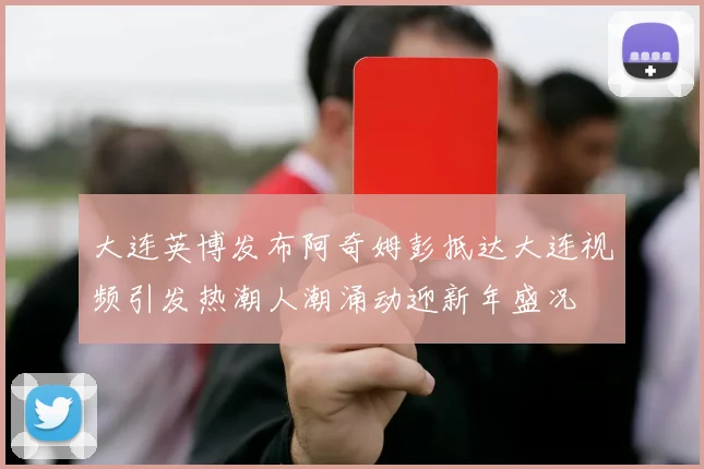 大连英博发布阿奇姆彭抵达大连视频引发热潮人潮涌动迎新年盛况