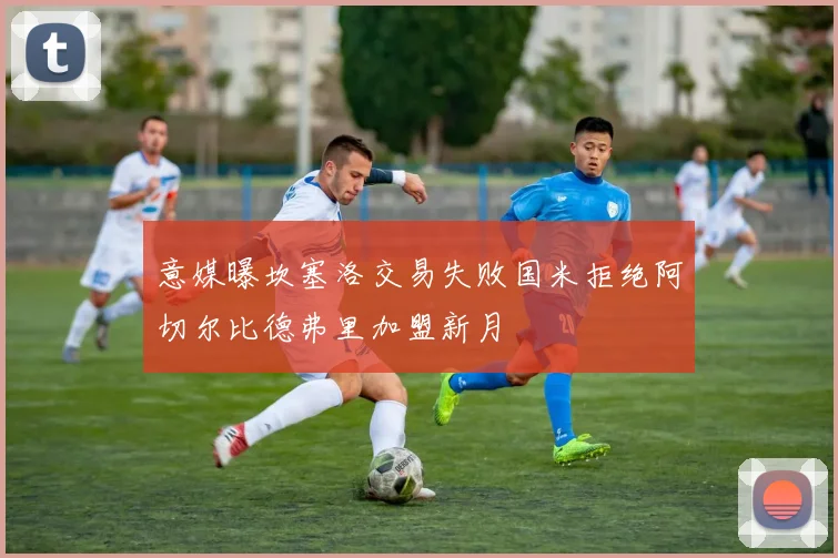 意媒曝坎塞洛交易失败国米拒绝阿切尔比德弗里加盟新月